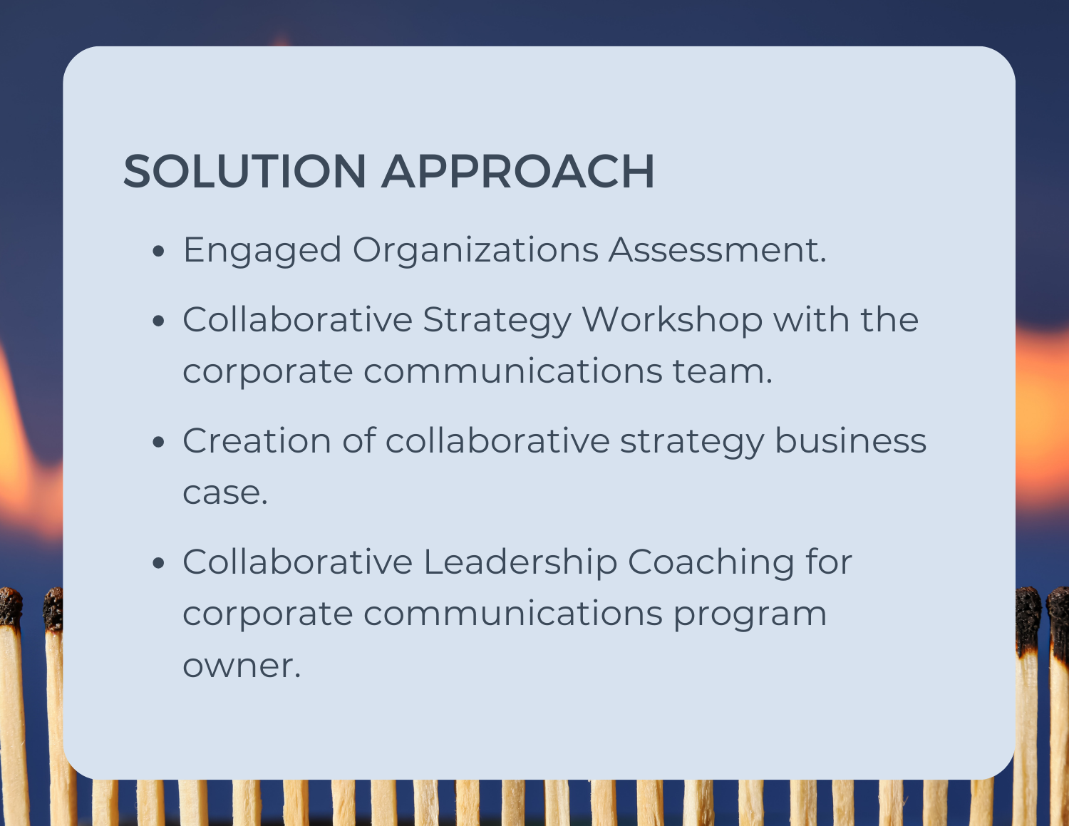 Solution Approach -Engaged Organizations Assessment. - Collaborative Strategy Workshop with the corporate communications team. - Creation of collaborative strategy business case. - Collaborative Leadership Coaching for corporate communications program owner.