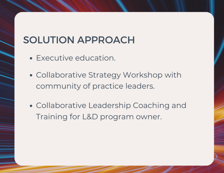 Solution approach - Executive education. - Collaborative Strategy Workshop with community of practice leaders. - Collaborative Leadership Coaching and Training for L&D program owner.
