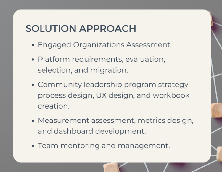 Solution Approach - Engaged Organizations Assessment. -Platform requirements, evaluation, selection, and migration. - Community leadership program strategy, process design, UX design, and workbook creation. - Measurement assessment, metrics design, and dashboard development. - Team mentoring and management.