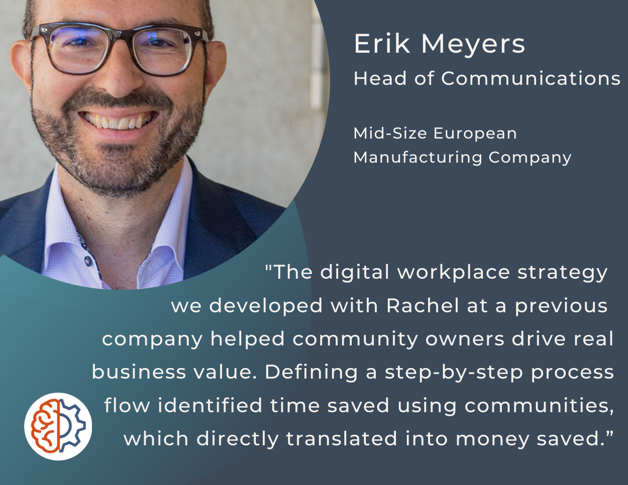 "The digital workplace strategy we developed with Rachel at a previous company helped community owners drive real business value. Defining a step-by-step process flow identified time saved using communities, which directly translated into money saved.”