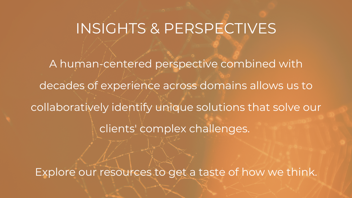 Insights and Perspectives A human-centered perspective combined with decades of experience across domains allows us to collaboratively identify unique solutions that solve our clients' complex challenges. Explore our resources to get a taste of how we think.